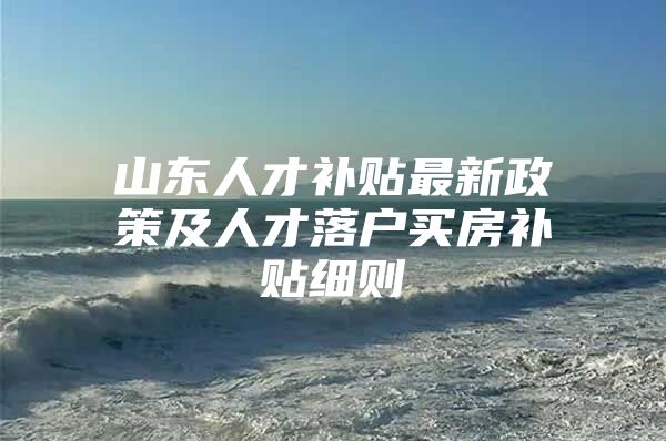 山东人才补贴最新政策及人才落户买房补贴细则