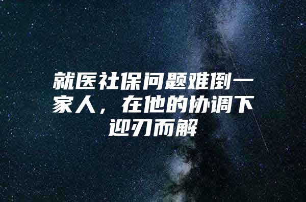 就医社保问题难倒一家人，在他的协调下迎刃而解