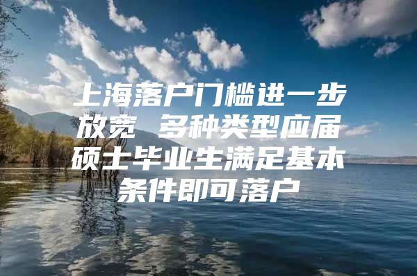 上海落户门槛进一步放宽 多种类型应届硕士毕业生满足基本条件即可落户