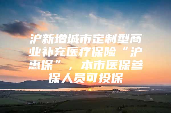 沪新增城市定制型商业补充医疗保险“沪惠保”，本市医保参保人员可投保→