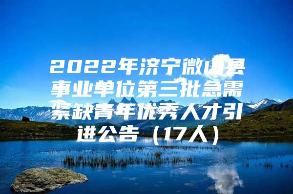2022年济宁微山县事业单位第三批急需紧缺青年优秀人才引进公告（17人）