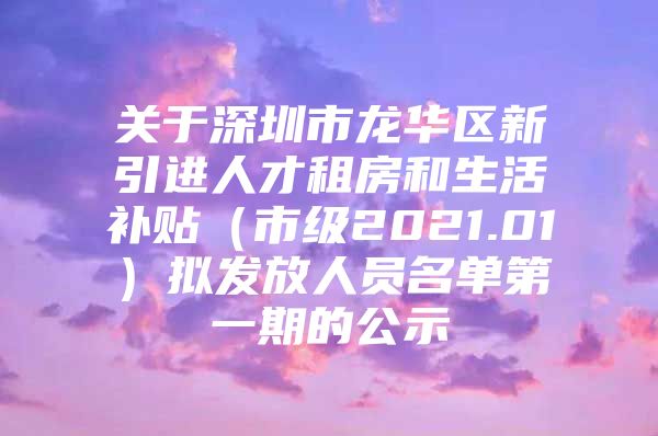 关于深圳市龙华区新引进人才租房和生活补贴（市级2021.01）拟发放人员名单第一期的公示