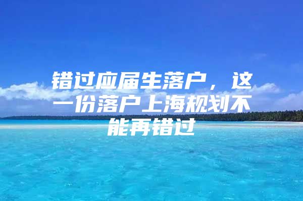 错过应届生落户，这一份落户上海规划不能再错过