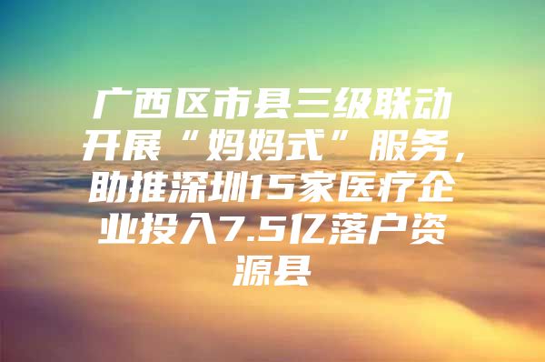 广西区市县三级联动开展“妈妈式”服务，助推深圳15家医疗企业投入7.5亿落户资源县