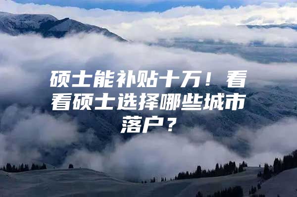 硕士能补贴十万！看看硕士选择哪些城市落户？