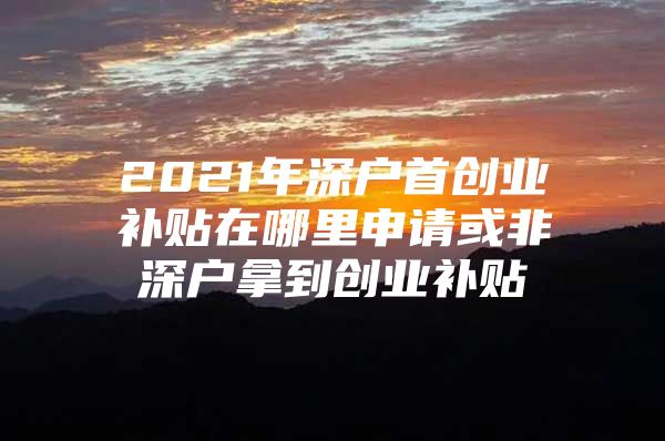 2021年深户首创业补贴在哪里申请或非深户拿到创业补贴