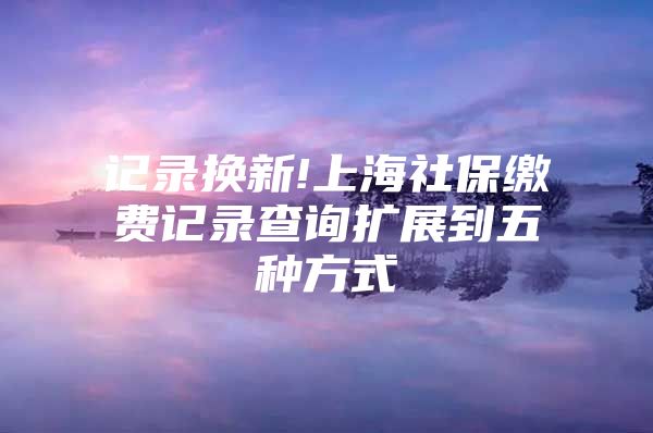 记录换新!上海社保缴费记录查询扩展到五种方式