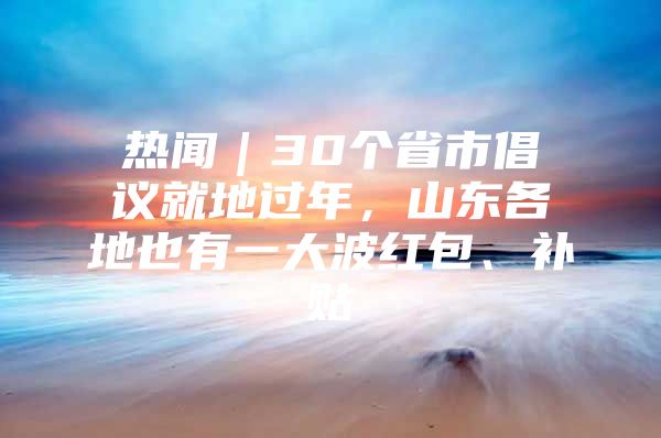 热闻｜30个省市倡议就地过年，山东各地也有一大波红包、补贴