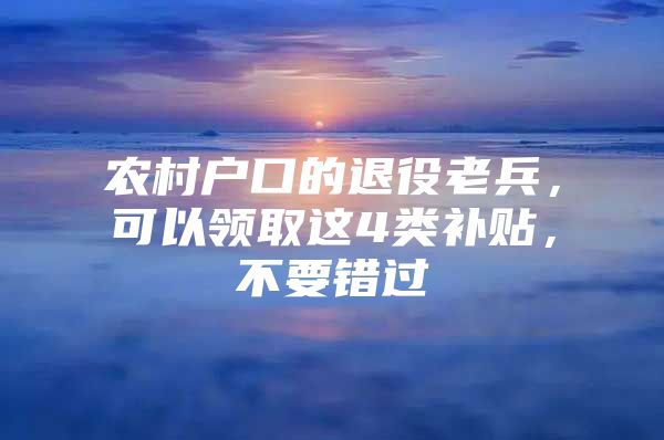 农村户口的退役老兵，可以领取这4类补贴，不要错过