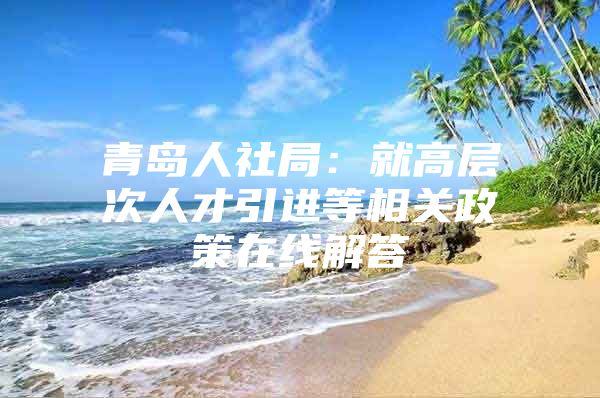 青岛人社局：就高层次人才引进等相关政策在线解答