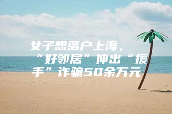 女子想落户上海，“好邻居”伸出“援手”诈骗50余万元