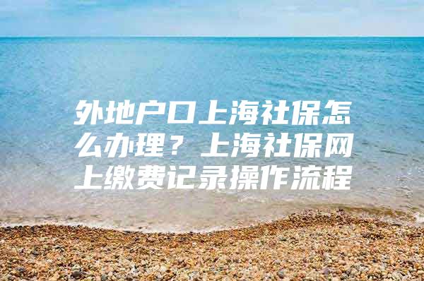 外地户口上海社保怎么办理？上海社保网上缴费记录操作流程