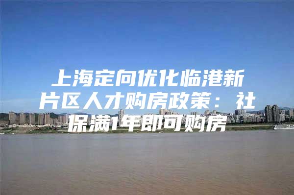 上海定向优化临港新片区人才购房政策：社保满1年即可购房