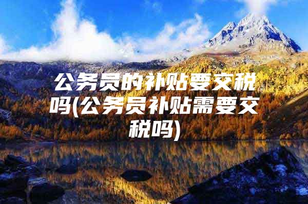 公务员的补贴要交税吗(公务员补贴需要交税吗)