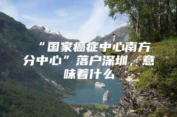 “国家癌症中心南方分中心”落户深圳，意味着什么