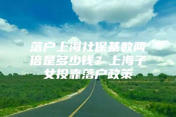 落户上海社保基数两倍是多少钱？上海子女投靠落户政策