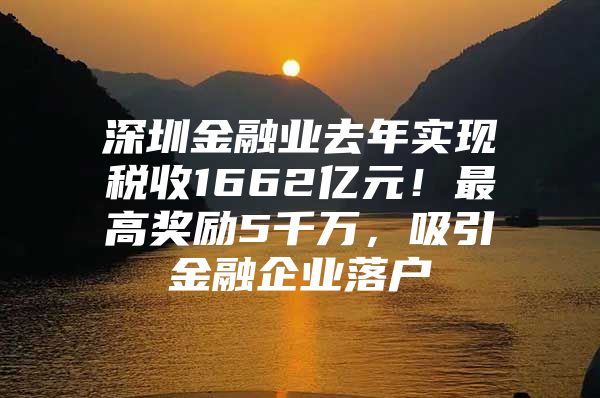 深圳金融业去年实现税收1662亿元！最高奖励5千万，吸引金融企业落户