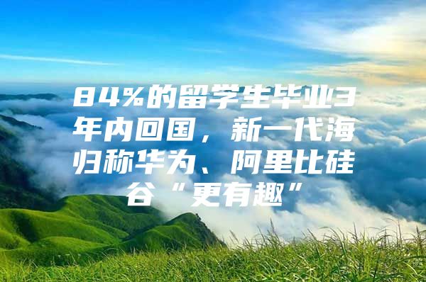 84%的留学生毕业3年内回国，新一代海归称华为、阿里比硅谷“更有趣”