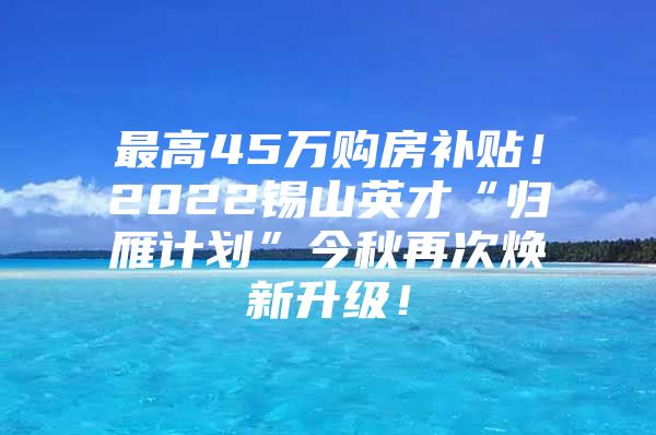 最高45万购房补贴！2022锡山英才“归雁计划”今秋再次焕新升级！