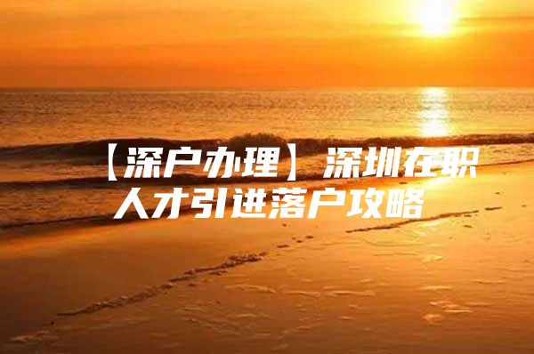 【深户办理】深圳在职人才引进落户攻略