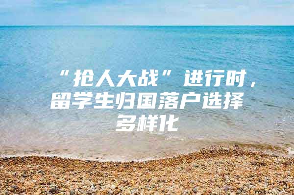 “抢人大战”进行时，留学生归国落户选择多样化