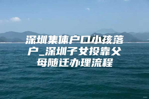 深圳集体户口小孩落户_深圳子女投靠父母随迁办理流程