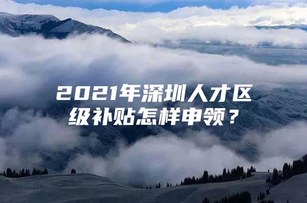 2021年深圳人才区级补贴怎样申领？