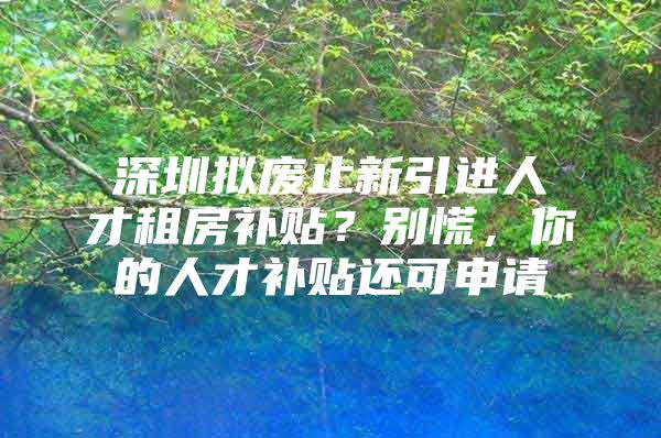 深圳拟废止新引进人才租房补贴？别慌，你的人才补贴还可申请