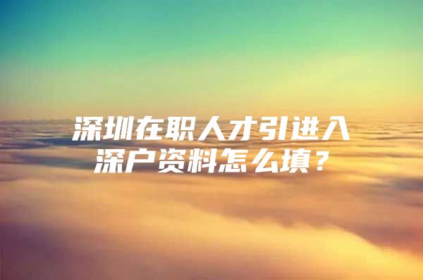 深圳在职人才引进入深户资料怎么填？