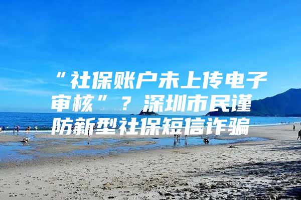 “社保账户未上传电子审核”？深圳市民谨防新型社保短信诈骗