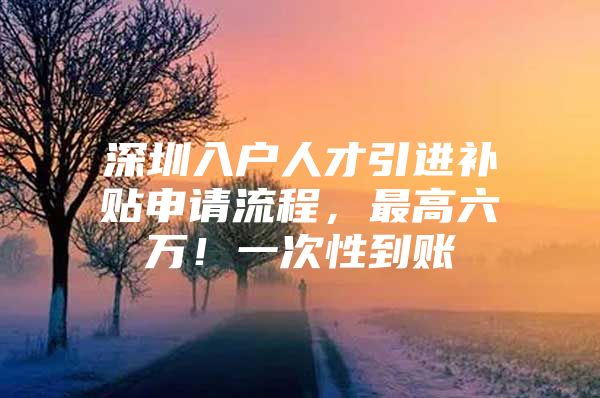 深圳入户人才引进补贴申请流程，最高六万！一次性到账