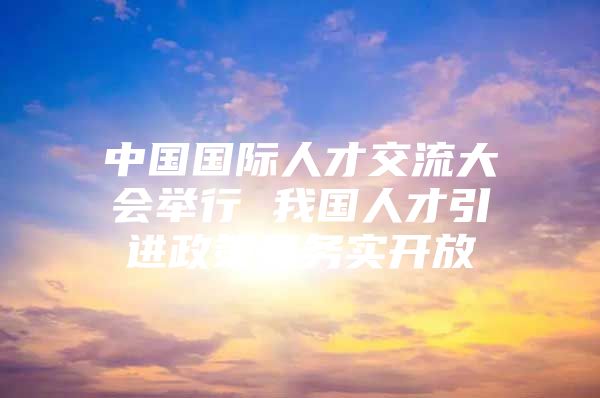 中国国际人才交流大会举行 我国人才引进政策更务实开放