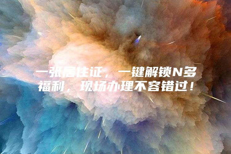 一张居住证，一键解锁N多福利，现场办理不容错过！