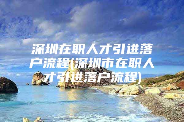 深圳在职人才引进落户流程(深圳市在职人才引进落户流程)