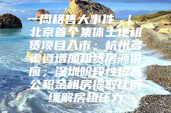 一周租售大事件 ｜ 北京首个集体土地租赁项目入市；杭州多渠道增加租赁房源供应；深圳阶段性提高公积金租房提取比例缓解房租压力