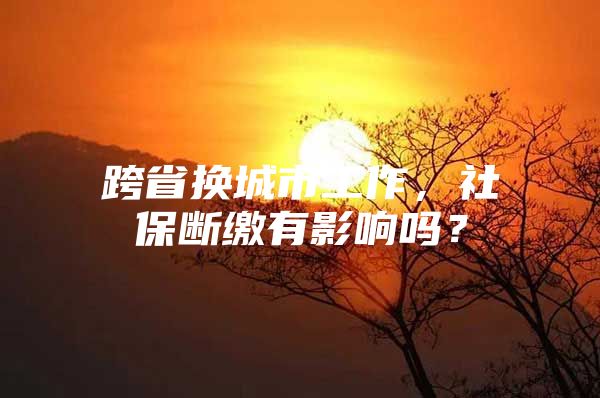 跨省换城市工作，社保断缴有影响吗？