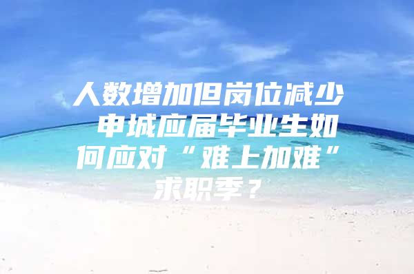 人数增加但岗位减少 申城应届毕业生如何应对“难上加难”求职季？