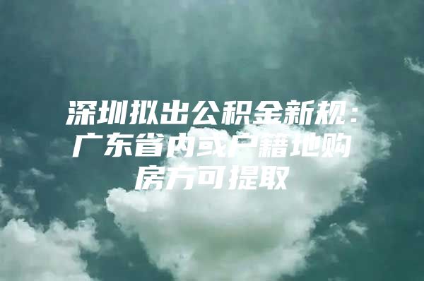 深圳拟出公积金新规：广东省内或户籍地购房方可提取