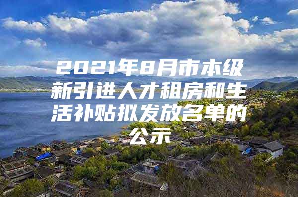 2021年8月市本级新引进人才租房和生活补贴拟发放名单的公示