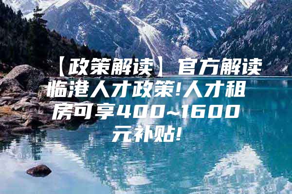 【政策解读】官方解读临港人才政策!人才租房可享400~1600元补贴!