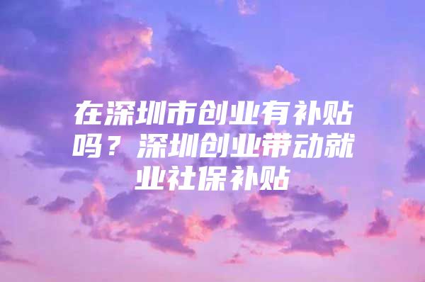 在深圳市创业有补贴吗？深圳创业带动就业社保补贴