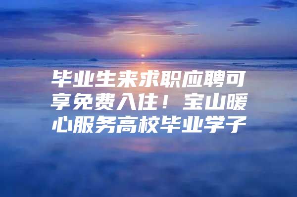 毕业生来求职应聘可享免费入住！宝山暖心服务高校毕业学子