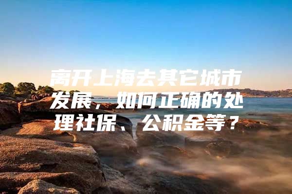 离开上海去其它城市发展，如何正确的处理社保、公积金等？