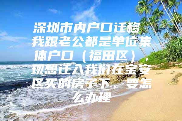 深圳市内户口迁移 我跟老公都是单位集体户口（福田区），现想迁入我们在宝安区买的房子下，要怎么办理