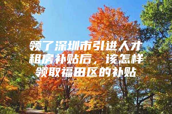 领了深圳市引进人才租房补贴后，该怎样领取福田区的补贴