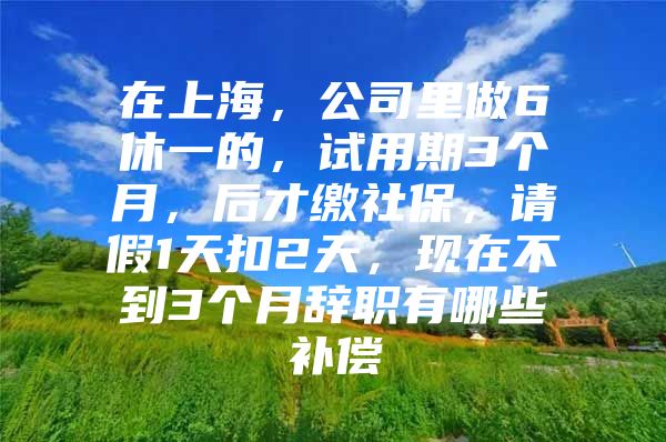 在上海，公司里做6休一的，试用期3个月，后才缴社保，请假1天扣2天，现在不到3个月辞职有哪些补偿