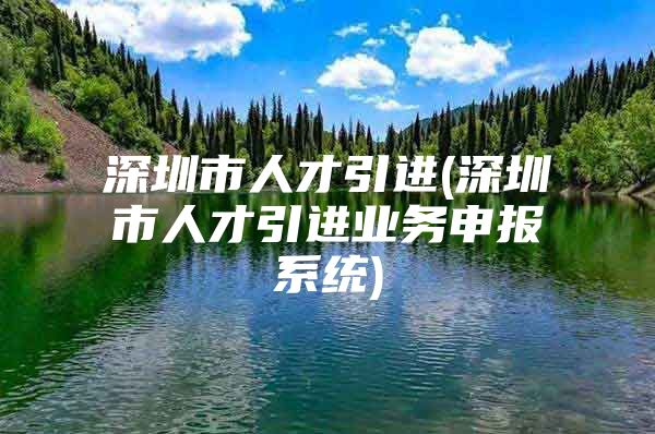 深圳市人才引进(深圳市人才引进业务申报系统)