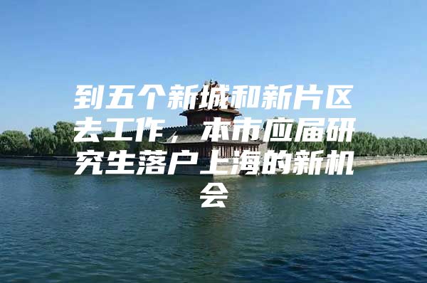 到五个新城和新片区去工作，本市应届研究生落户上海的新机会
