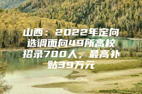 山西：2022年定向选调面向49所高校招录700人，最高补贴39万元