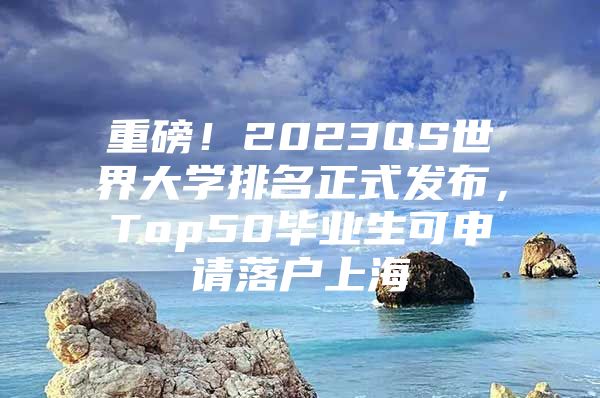 重磅！2023QS世界大学排名正式发布，Top50毕业生可申请落户上海